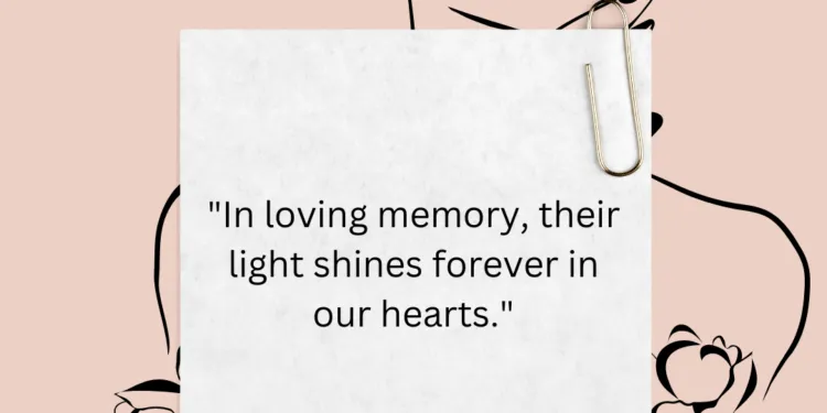 In loving memory, their light continues to shine brightly in our hearts, a beacon of love and inspiration that illuminates our path even in the darkest times. Though they may no longer be with us in body, their spirit lives on in the memories we cherish and the lessons they taught us. Their light reminds us of the beauty of a life well lived, of the joy found in simple moments, and of the power of love to transcend time and space. It warms our souls and guides us through life's challenges, a reminder that they are forever a part of us. As we carry their light within us, let us honor their legacy by living our lives with kindness, compassion, and gratitude. Let us strive to make a difference in the world, just as they did, and to keep their memory alive in our hearts. Their light may have dimmed in this world, but it shines forever bright in our hearts, a testament to the love that never dies. May we always remember and cherish the light they brought into our lives, for it is a light that will never fade.