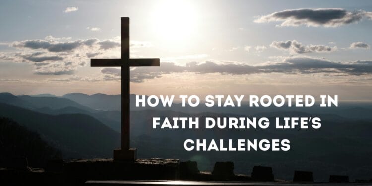 How To Stay Rooted In Faith During Life’s Challenges