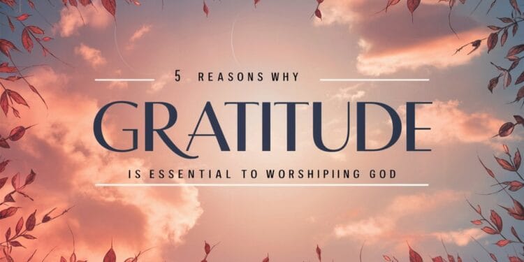 5 Reasons Why Gratitude Is Essential to Worshiping God
